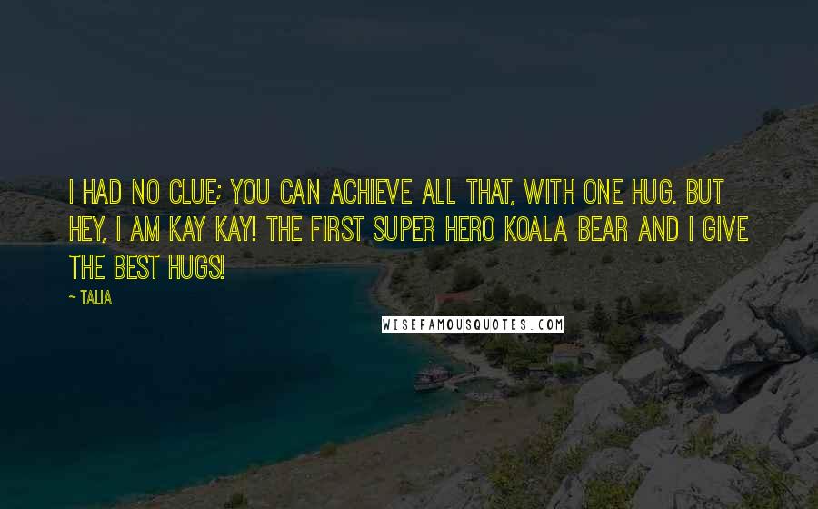 Talia Quotes: I had no clue; you can achieve all that, with one hug. But hey, I am Kay Kay! The first super hero koala bear and I give the best hugs!