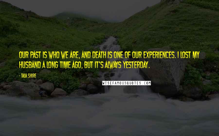 Talia Shire Quotes: Our past is who we are, and death is one of our experiences. I lost my husband a long time ago, but it's always yesterday.