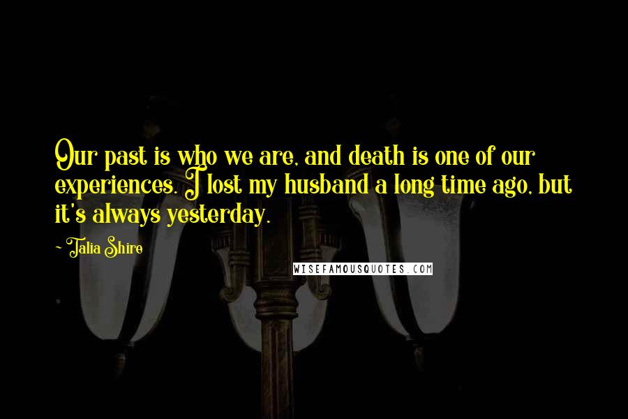 Talia Shire Quotes: Our past is who we are, and death is one of our experiences. I lost my husband a long time ago, but it's always yesterday.