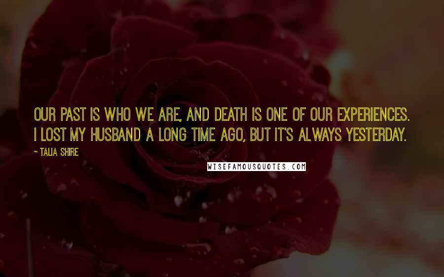 Talia Shire Quotes: Our past is who we are, and death is one of our experiences. I lost my husband a long time ago, but it's always yesterday.