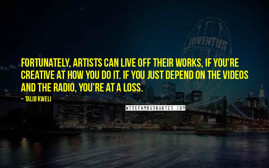 Talib Kweli Quotes: Fortunately, artists can live off their works, if you're creative at how you do it. If you just depend on the videos and the radio, you're at a loss.