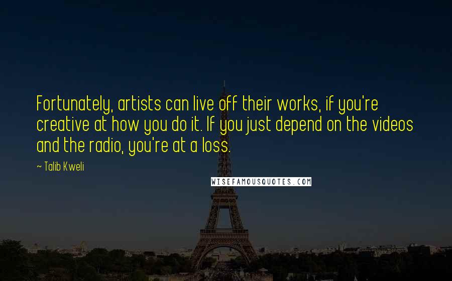 Talib Kweli Quotes: Fortunately, artists can live off their works, if you're creative at how you do it. If you just depend on the videos and the radio, you're at a loss.