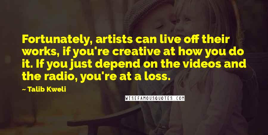 Talib Kweli Quotes: Fortunately, artists can live off their works, if you're creative at how you do it. If you just depend on the videos and the radio, you're at a loss.