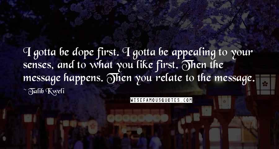 Talib Kweli Quotes: I gotta be dope first. I gotta be appealing to your senses, and to what you like first. Then the message happens. Then you relate to the message.