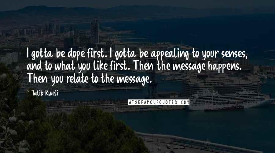 Talib Kweli Quotes: I gotta be dope first. I gotta be appealing to your senses, and to what you like first. Then the message happens. Then you relate to the message.