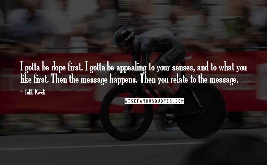 Talib Kweli Quotes: I gotta be dope first. I gotta be appealing to your senses, and to what you like first. Then the message happens. Then you relate to the message.