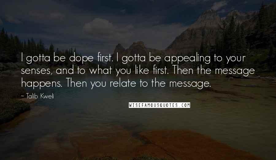 Talib Kweli Quotes: I gotta be dope first. I gotta be appealing to your senses, and to what you like first. Then the message happens. Then you relate to the message.