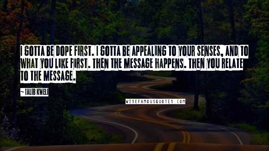 Talib Kweli Quotes: I gotta be dope first. I gotta be appealing to your senses, and to what you like first. Then the message happens. Then you relate to the message.