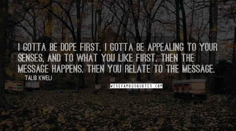 Talib Kweli Quotes: I gotta be dope first. I gotta be appealing to your senses, and to what you like first. Then the message happens. Then you relate to the message.