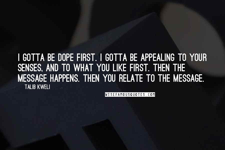 Talib Kweli Quotes: I gotta be dope first. I gotta be appealing to your senses, and to what you like first. Then the message happens. Then you relate to the message.