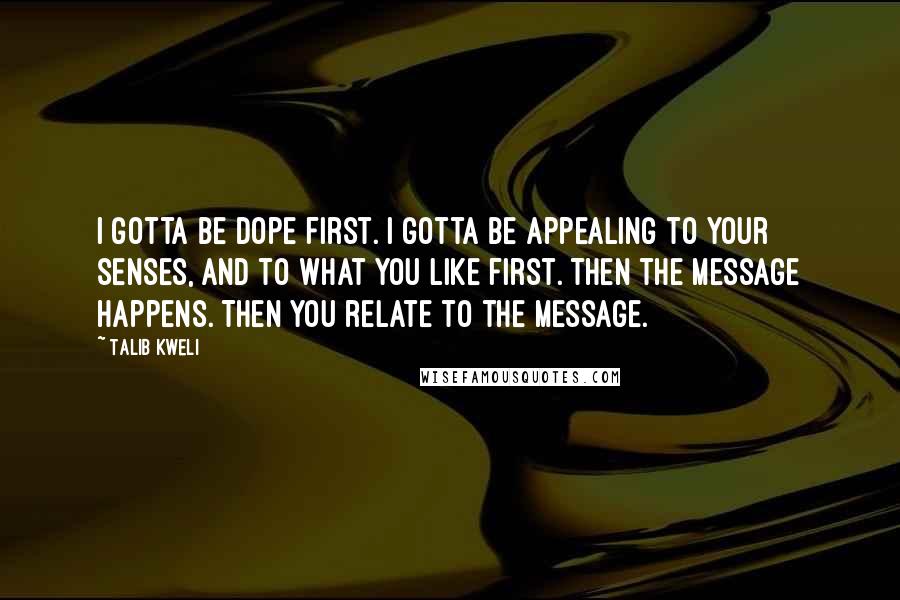 Talib Kweli Quotes: I gotta be dope first. I gotta be appealing to your senses, and to what you like first. Then the message happens. Then you relate to the message.