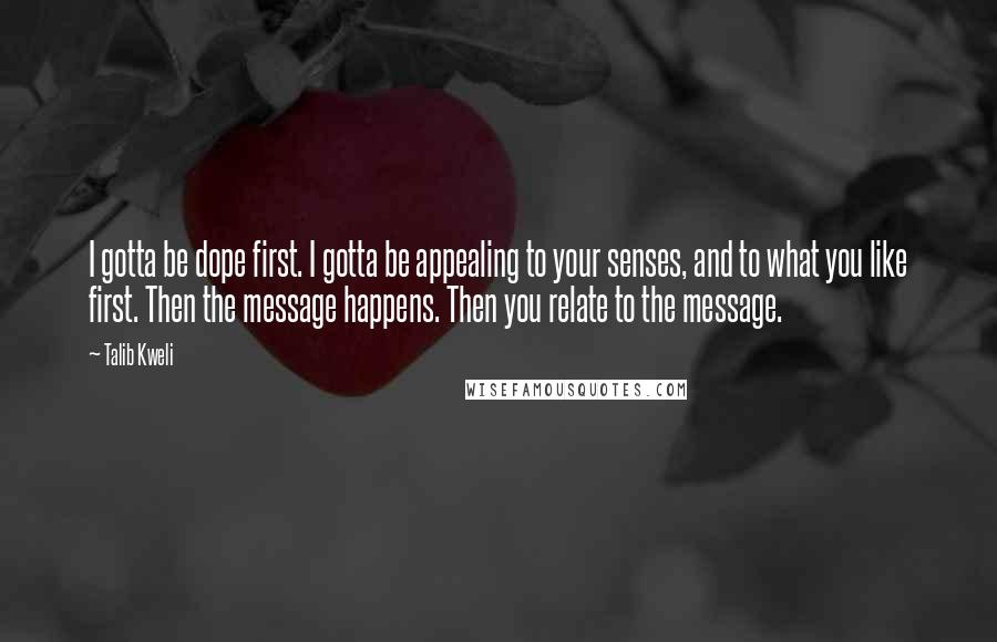 Talib Kweli Quotes: I gotta be dope first. I gotta be appealing to your senses, and to what you like first. Then the message happens. Then you relate to the message.