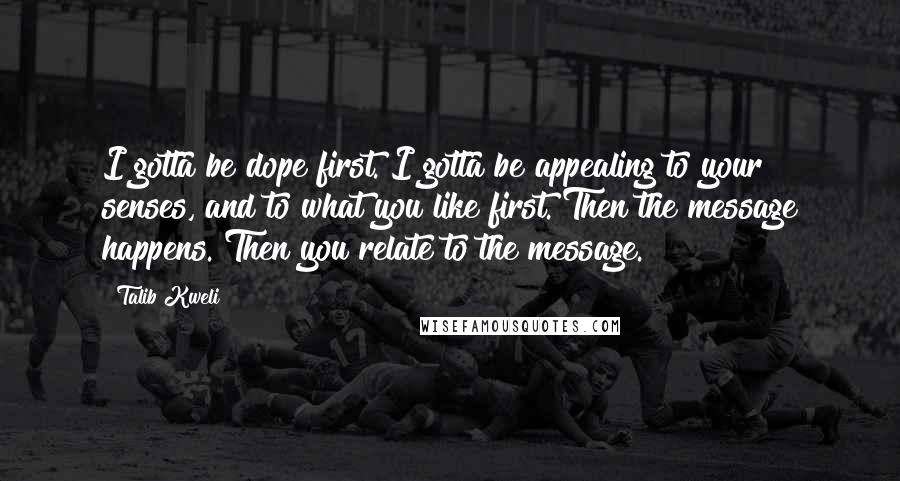 Talib Kweli Quotes: I gotta be dope first. I gotta be appealing to your senses, and to what you like first. Then the message happens. Then you relate to the message.