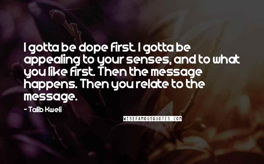 Talib Kweli Quotes: I gotta be dope first. I gotta be appealing to your senses, and to what you like first. Then the message happens. Then you relate to the message.