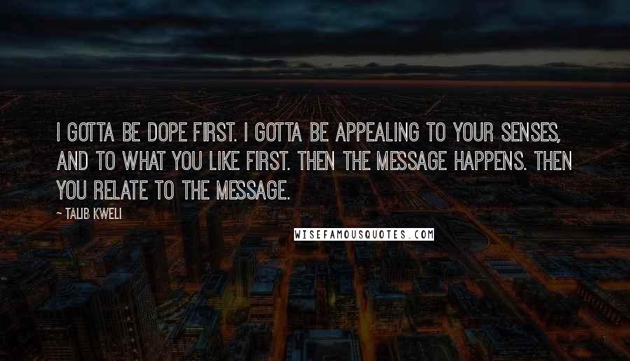 Talib Kweli Quotes: I gotta be dope first. I gotta be appealing to your senses, and to what you like first. Then the message happens. Then you relate to the message.