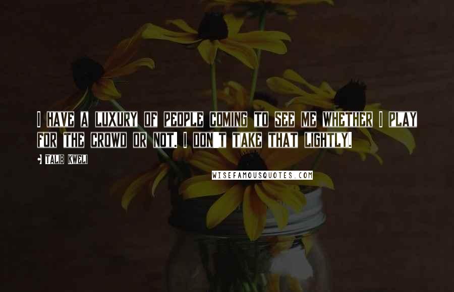 Talib Kweli Quotes: I have a luxury of people coming to see me whether I play for the crowd or not. I don't take that lightly.