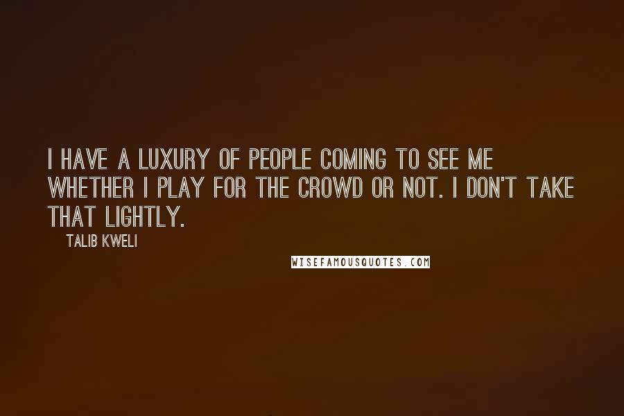 Talib Kweli Quotes: I have a luxury of people coming to see me whether I play for the crowd or not. I don't take that lightly.