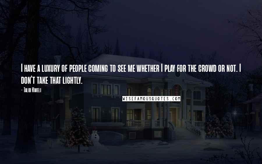 Talib Kweli Quotes: I have a luxury of people coming to see me whether I play for the crowd or not. I don't take that lightly.