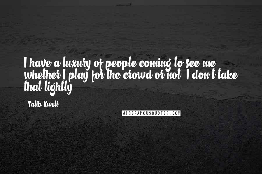 Talib Kweli Quotes: I have a luxury of people coming to see me whether I play for the crowd or not. I don't take that lightly.