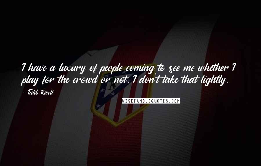 Talib Kweli Quotes: I have a luxury of people coming to see me whether I play for the crowd or not. I don't take that lightly.