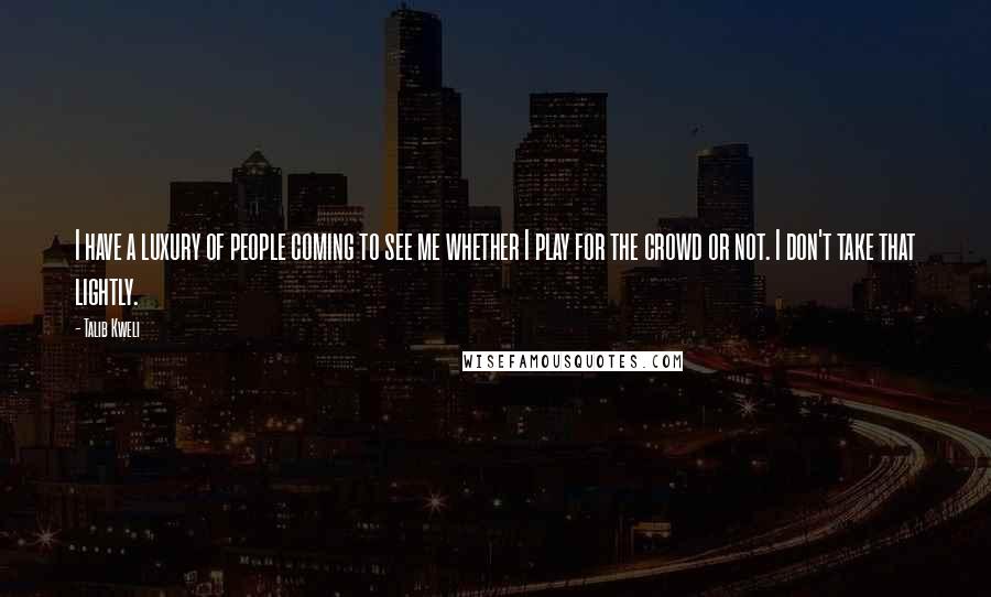 Talib Kweli Quotes: I have a luxury of people coming to see me whether I play for the crowd or not. I don't take that lightly.