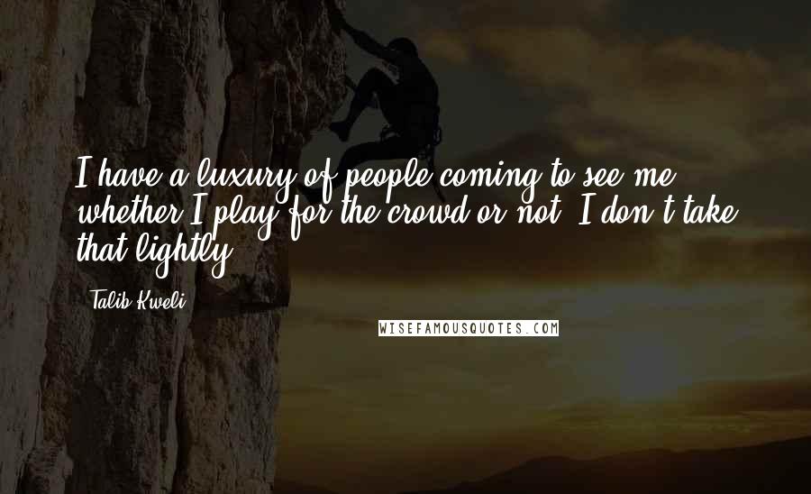 Talib Kweli Quotes: I have a luxury of people coming to see me whether I play for the crowd or not. I don't take that lightly.