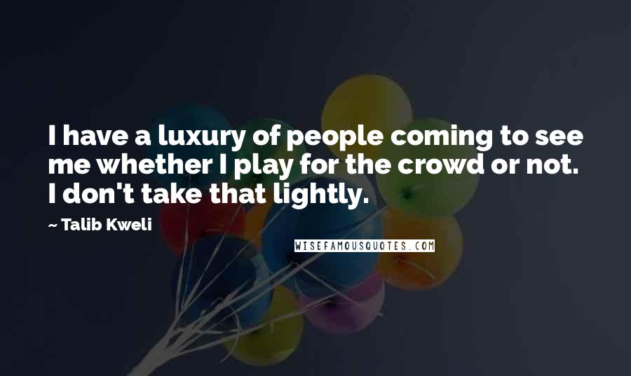 Talib Kweli Quotes: I have a luxury of people coming to see me whether I play for the crowd or not. I don't take that lightly.