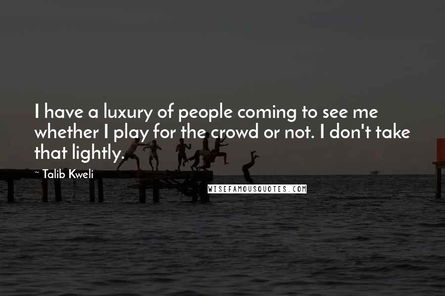 Talib Kweli Quotes: I have a luxury of people coming to see me whether I play for the crowd or not. I don't take that lightly.