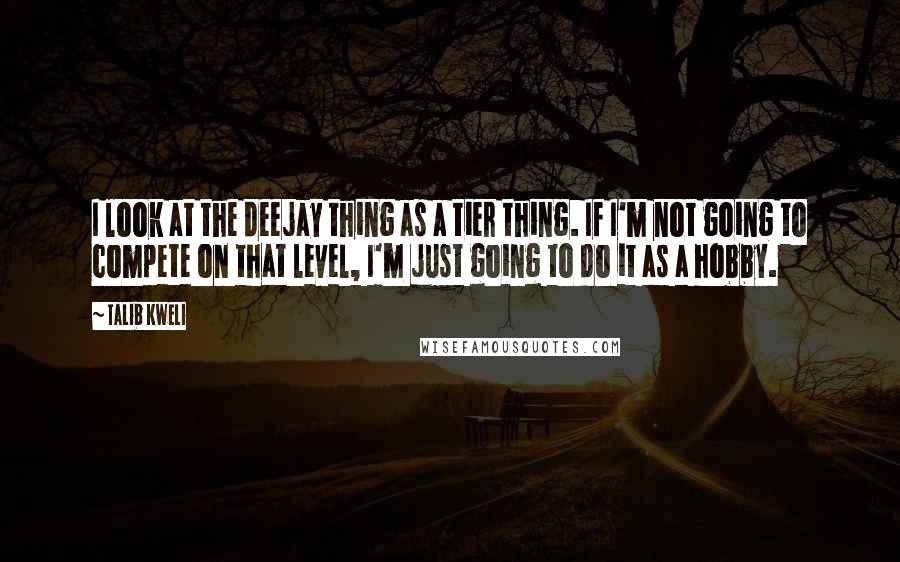 Talib Kweli Quotes: I look at the deejay thing as a tier thing. If I'm not going to compete on that level, I'm just going to do it as a hobby.