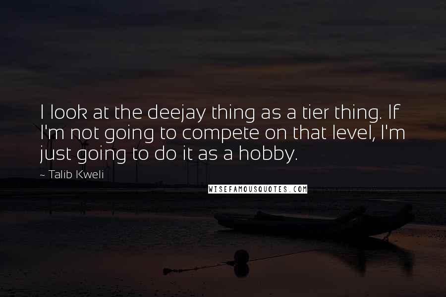Talib Kweli Quotes: I look at the deejay thing as a tier thing. If I'm not going to compete on that level, I'm just going to do it as a hobby.