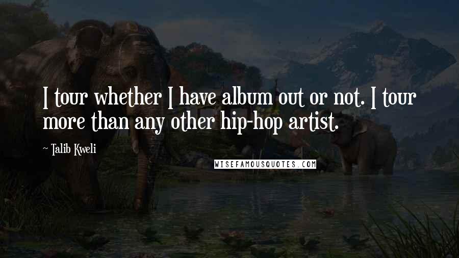 Talib Kweli Quotes: I tour whether I have album out or not. I tour more than any other hip-hop artist.