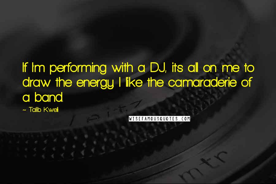 Talib Kweli Quotes: If I'm performing with a DJ, it's all on me to draw the energy. I like the camaraderie of a band.