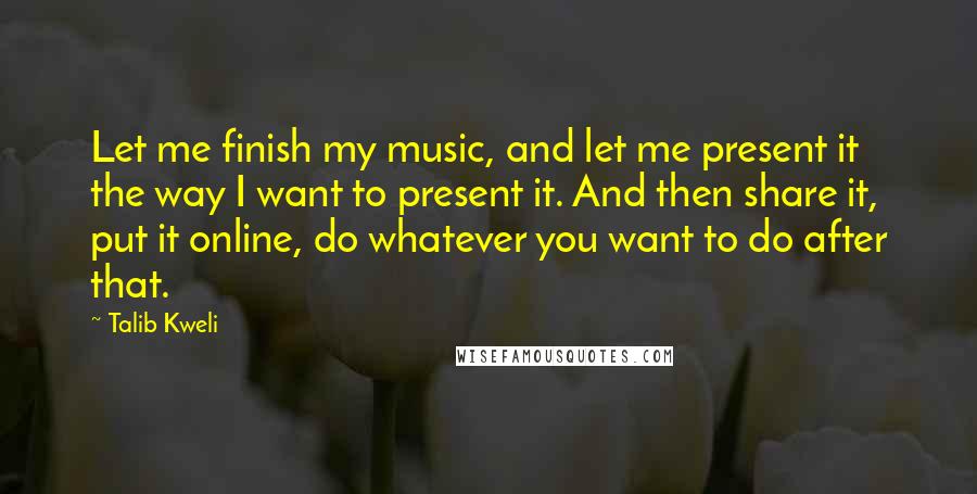 Talib Kweli Quotes: Let me finish my music, and let me present it the way I want to present it. And then share it, put it online, do whatever you want to do after that.