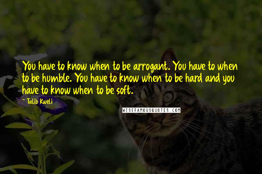 Talib Kweli Quotes: You have to know when to be arrogant. You have to when to be humble. You have to know when to be hard and you have to know when to be soft.