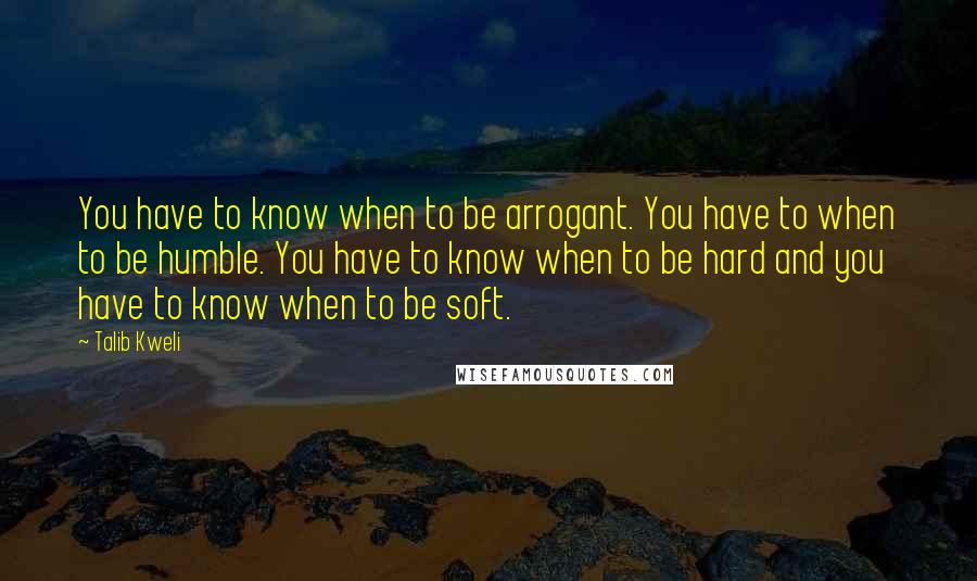 Talib Kweli Quotes: You have to know when to be arrogant. You have to when to be humble. You have to know when to be hard and you have to know when to be soft.