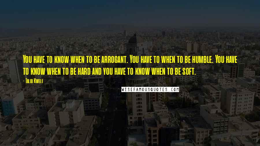 Talib Kweli Quotes: You have to know when to be arrogant. You have to when to be humble. You have to know when to be hard and you have to know when to be soft.