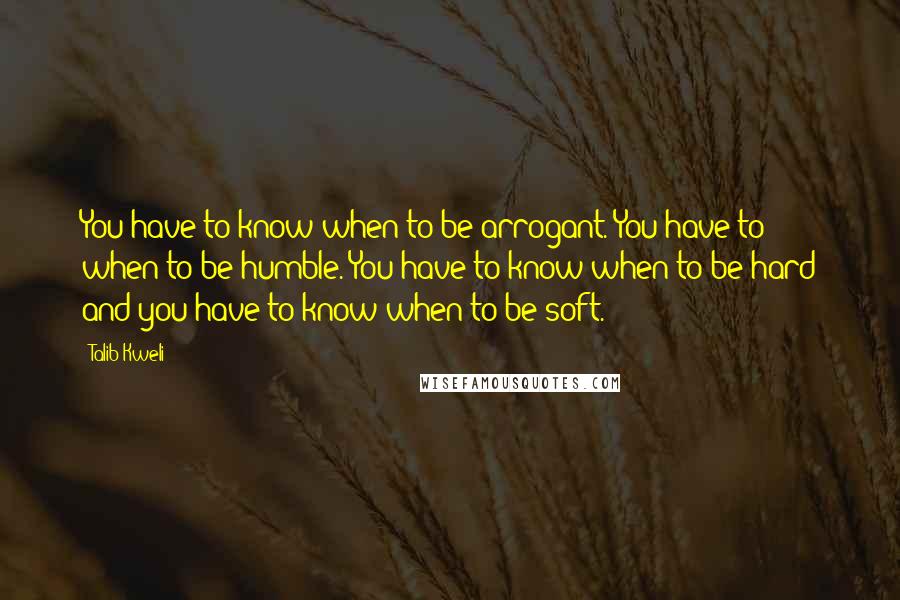 Talib Kweli Quotes: You have to know when to be arrogant. You have to when to be humble. You have to know when to be hard and you have to know when to be soft.