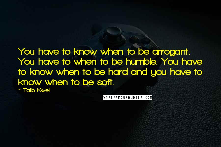 Talib Kweli Quotes: You have to know when to be arrogant. You have to when to be humble. You have to know when to be hard and you have to know when to be soft.