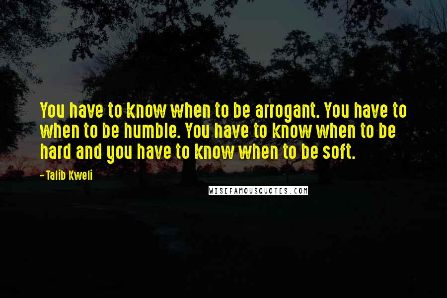 Talib Kweli Quotes: You have to know when to be arrogant. You have to when to be humble. You have to know when to be hard and you have to know when to be soft.