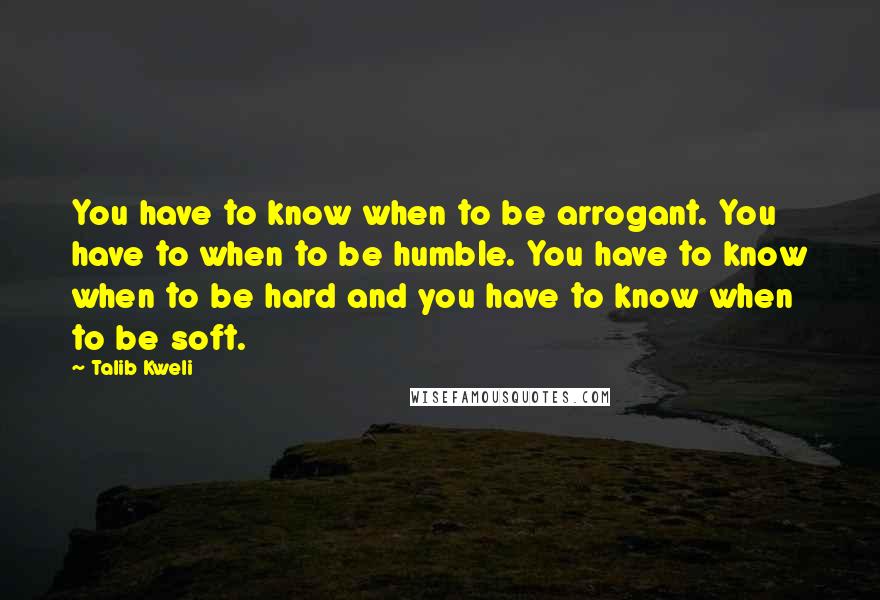 Talib Kweli Quotes: You have to know when to be arrogant. You have to when to be humble. You have to know when to be hard and you have to know when to be soft.