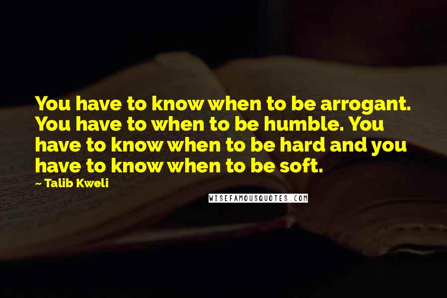 Talib Kweli Quotes: You have to know when to be arrogant. You have to when to be humble. You have to know when to be hard and you have to know when to be soft.