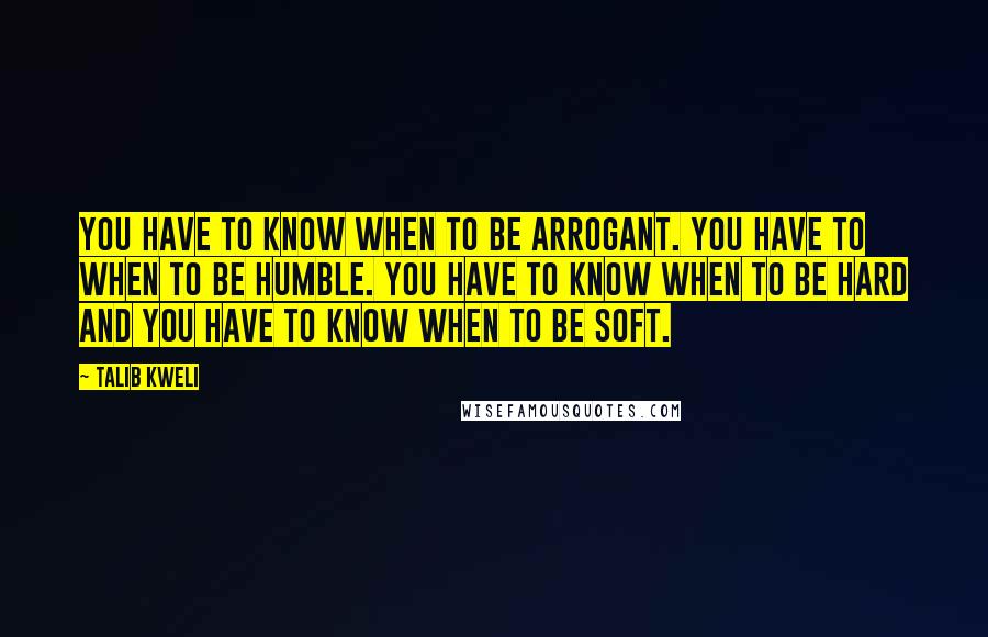 Talib Kweli Quotes: You have to know when to be arrogant. You have to when to be humble. You have to know when to be hard and you have to know when to be soft.