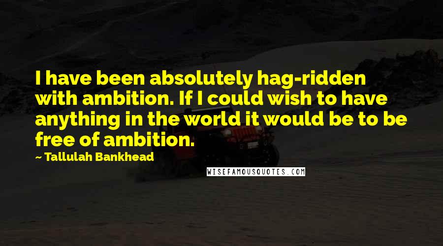 Tallulah Bankhead Quotes: I have been absolutely hag-ridden with ambition. If I could wish to have anything in the world it would be to be free of ambition.