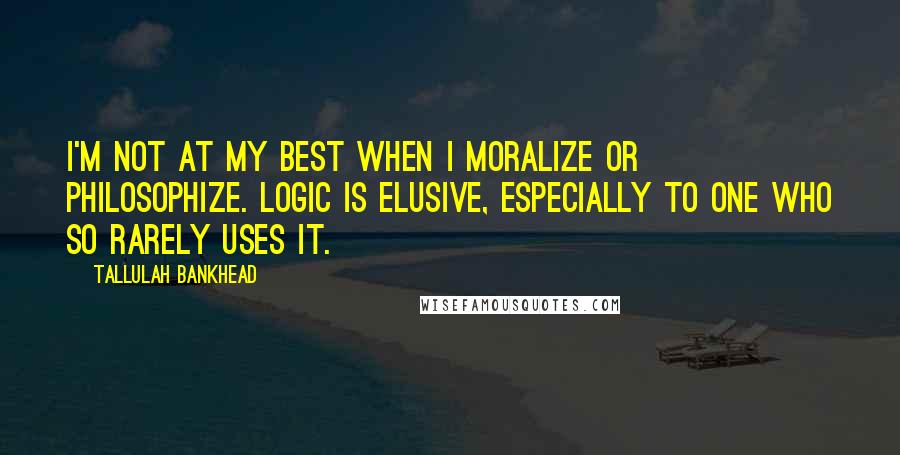 Tallulah Bankhead Quotes: I'm not at my best when I moralize or philosophize. Logic is elusive, especially to one who so rarely uses it.