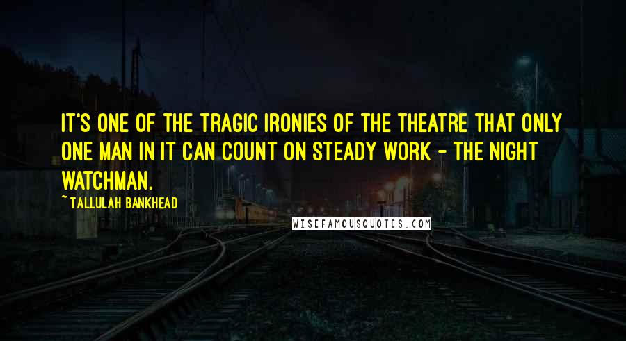 Tallulah Bankhead Quotes: It's one of the tragic ironies of the theatre that only one man in it can count on steady work - the night watchman.