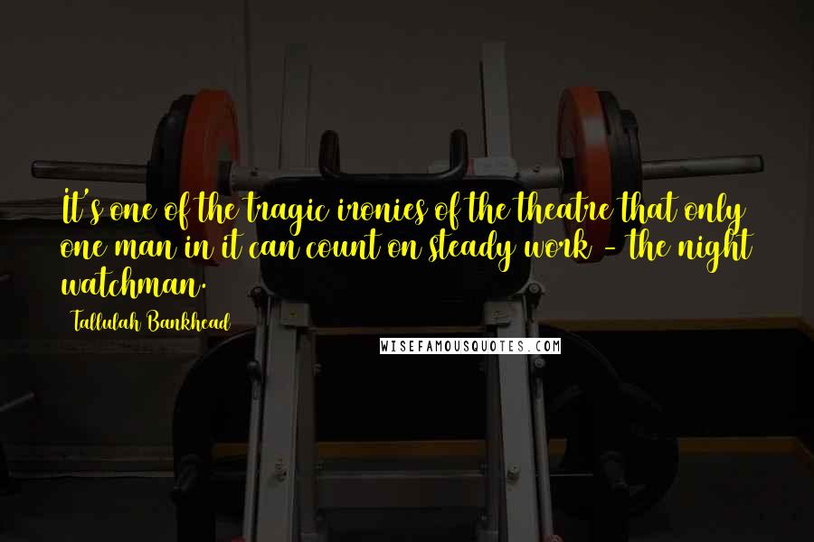 Tallulah Bankhead Quotes: It's one of the tragic ironies of the theatre that only one man in it can count on steady work - the night watchman.