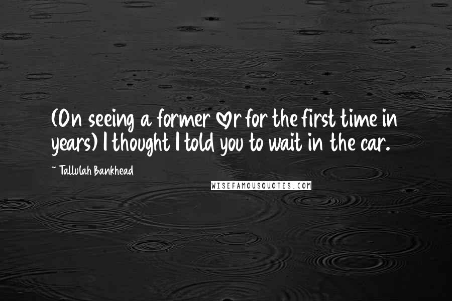 Tallulah Bankhead Quotes: (On seeing a former lover for the first time in years) I thought I told you to wait in the car.