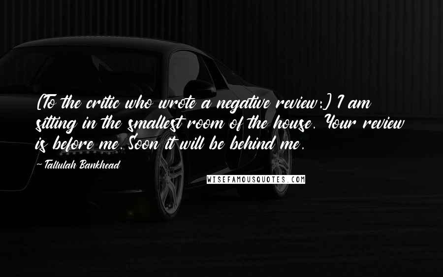 Tallulah Bankhead Quotes: [To the critic who wrote a negative review:] I am sitting in the smallest room of the house. Your review is before me. Soon it will be behind me.