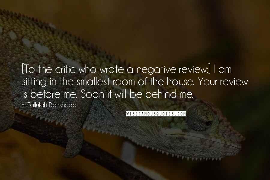 Tallulah Bankhead Quotes: [To the critic who wrote a negative review:] I am sitting in the smallest room of the house. Your review is before me. Soon it will be behind me.