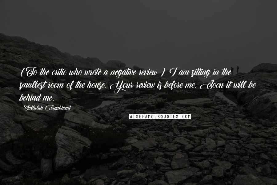 Tallulah Bankhead Quotes: [To the critic who wrote a negative review:] I am sitting in the smallest room of the house. Your review is before me. Soon it will be behind me.